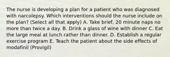 The nurse is developing a plan for a patient who was diagnosed with narcolepsy. Which interventions should the nurse include on the plan? (Select all that apply) A. Take brief, 20 minute naps no more than twice a day. B. Drink a glass of wine with dinner C. Eat the large meal at lunch rather than dinner. D. Establish a regular exercise program E. Teach the patient about the side effects of modafinil (Provigil)