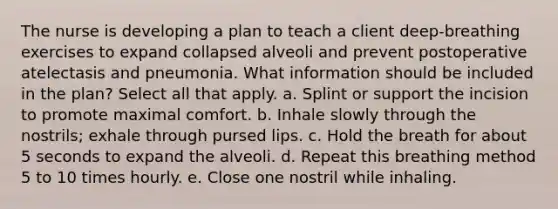 The nurse is developing a plan to teach a client deep-breathing exercises to expand collapsed alveoli and prevent postoperative atelectasis and pneumonia. What information should be included in the plan? Select all that apply. a. Splint or support the incision to promote maximal comfort. b. Inhale slowly through the nostrils; exhale through pursed lips. c. Hold the breath for about 5 seconds to expand the alveoli. d. Repeat this breathing method 5 to 10 times hourly. e. Close one nostril while inhaling.