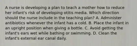 A nurse is developing a plan to teach a mother how to reduce her infant's risk of developing otitis media. Which direction should the nurse include in the teaching plan? A. Administer antibiotics whenever the infant has a cold. B. Place the infant in an upright position when giving a bottle. C. Avoid getting the infant's ears wet while bathing or swimming. D. Clean the infant's external ear canal daily.