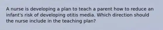 A nurse is developing a plan to teach a parent how to reduce an infant's risk of developing otitis media. Which direction should the nurse include in the teaching plan?