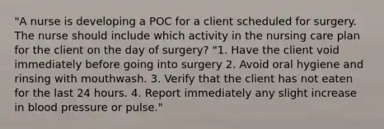 "A nurse is developing a POC for a client scheduled for surgery. The nurse should include which activity in the nursing care plan for the client on the day of surgery? "1. Have the client void immediately before going into surgery 2. Avoid oral hygiene and rinsing with mouthwash. 3. Verify that the client has not eaten for the last 24 hours. 4. Report immediately any slight increase in blood pressure or pulse."