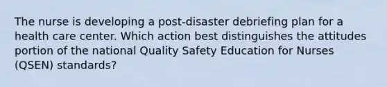 The nurse is developing a post-disaster debriefing plan for a health care center. Which action best distinguishes the attitudes portion of the national Quality Safety Education for Nurses (QSEN) standards?