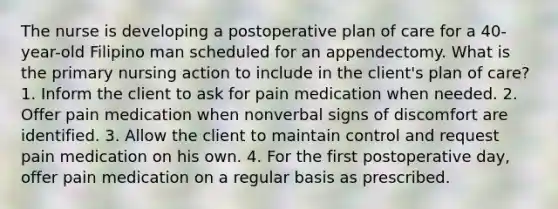 The nurse is developing a postoperative plan of care for a 40-year-old Filipino man scheduled for an appendectomy. What is the primary nursing action to include in the client's plan of care? 1. Inform the client to ask for pain medication when needed. 2. Offer pain medication when nonverbal signs of discomfort are identified. 3. Allow the client to maintain control and request pain medication on his own. 4. For the first postoperative day, offer pain medication on a regular basis as prescribed.