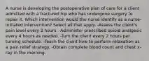 A nurse is developing the postoperative plan of care for a client admitted with a fractured hip who has undergone surgery to repair it. Which intervention would the nurse identify as a nurse-initiated intervention? Select all that apply. -Assess the client's pain level every 2 hours. -Administer prescribed opioid analgesic every 4 hours as needed. -Turn the client every 2 hours per turning schedule. -Teach the client how to perform relaxation as a pain relief strategy. -Obtain complete blood count and chest x-ray in the morning.