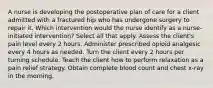 A nurse is developing the postoperative plan of care for a client admitted with a fractured hip who has undergone surgery to repair it. Which intervention would the nurse identify as a nurse-initiated intervention? Select all that apply. Assess the client's pain level every 2 hours. Administer prescribed opioid analgesic every 4 hours as needed. Turn the client every 2 hours per turning schedule. Teach the client how to perform relaxation as a pain relief strategy. Obtain complete blood count and chest x-ray in the morning.