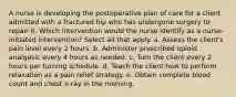 A nurse is developing the postoperative plan of care for a client admitted with a fractured hip who has undergone surgery to repair it. Which intervention would the nurse identify as a nurse-initiated intervention? Select all that apply. a. Assess the client's pain level every 2 hours. b. Administer prescribed opioid analgesic every 4 hours as needed. c. Turn the client every 2 hours per turning schedule. d. Teach the client how to perform relaxation as a pain relief strategy. e. Obtain complete blood count and chest x-ray in the morning.