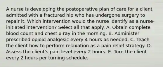 A nurse is developing the postoperative plan of care for a client admitted with a fractured hip who has undergone surgery to repair it. Which intervention would the nurse identify as a nurse-initiated intervention? Select all that apply. A. Obtain complete blood count and chest x-ray in the morning. B. Administer prescribed opioid analgesic every 4 hours as needed. C. Teach the client how to perform relaxation as a pain relief strategy. D. Assess the client's pain level every 2 hours. E. Turn the client every 2 hours per turning schedule.