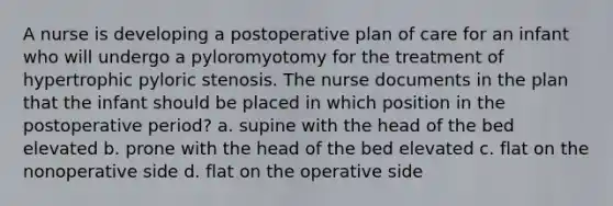 A nurse is developing a postoperative plan of care for an infant who will undergo a pyloromyotomy for the treatment of hypertrophic pyloric stenosis. The nurse documents in the plan that the infant should be placed in which position in the postoperative period? a. supine with the head of the bed elevated b. prone with the head of the bed elevated c. flat on the nonoperative side d. flat on the operative side