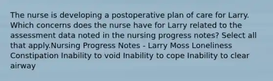 The nurse is developing a postoperative plan of care for Larry. Which concerns does the nurse have for Larry related to the assessment data noted in the nursing progress notes? Select all that apply.Nursing Progress Notes - Larry Moss Loneliness Constipation Inability to void Inability to cope Inability to clear airway