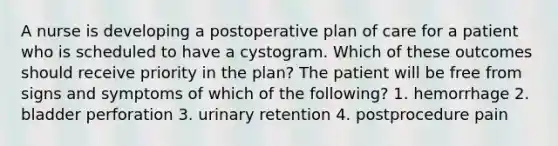 A nurse is developing a postoperative plan of care for a patient who is scheduled to have a cystogram. Which of these outcomes should receive priority in the plan? The patient will be free from signs and symptoms of which of the following? 1. hemorrhage 2. bladder perforation 3. urinary retention 4. postprocedure pain