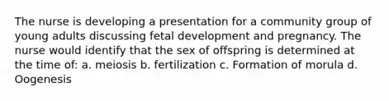 The nurse is developing a presentation for a community group of young adults discussing fetal development and pregnancy. The nurse would identify that the sex of offspring is determined at the time of: a. meiosis b. fertilization c. Formation of morula d. Oogenesis