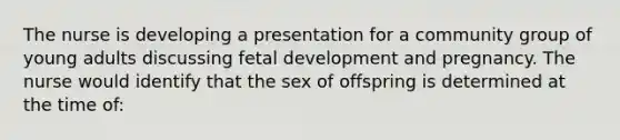 The nurse is developing a presentation for a community group of young adults discussing fetal development and pregnancy. The nurse would identify that the sex of offspring is determined at the time of: