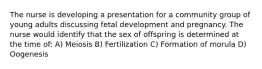 The nurse is developing a presentation for a community group of young adults discussing fetal development and pregnancy. The nurse would identify that the sex of offspring is determined at the time of: A) Meiosis B) Fertilization C) Formation of morula D) Oogenesis