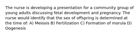 The nurse is developing a presentation for a community group of young adults discussing fetal development and pregnancy. The nurse would identify that the sex of offspring is determined at the time of: A) Meiosis B) Fertilization C) Formation of morula D) Oogenesis