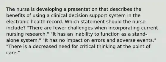 The nurse is developing a presentation that describes the benefits of using a clinical decision support system in the electronic health record. Which statement should the nurse include? "There are fewer challenges when incorporating current nursing research." "It has an inability to function as a stand-alone system." "It has no impact on errors and adverse events." "There is a decreased need for critical thinking at the point of care."