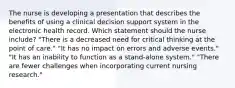 The nurse is developing a presentation that describes the benefits of using a clinical decision support system in the electronic health record. Which statement should the nurse include? "There is a decreased need for critical thinking at the point of care." "It has no impact on errors and adverse events." "It has an inability to function as a stand-alone system." "There are fewer challenges when incorporating current nursing research."