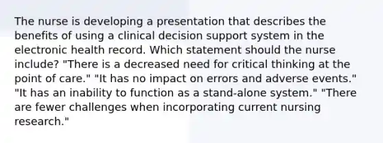 The nurse is developing a presentation that describes the benefits of using a clinical decision support system in the electronic health record. Which statement should the nurse include? "There is a decreased need for critical thinking at the point of care." "It has no impact on errors and adverse events." "It has an inability to function as a stand-alone system." "There are fewer challenges when incorporating current nursing research."