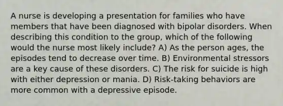 A nurse is developing a presentation for families who have members that have been diagnosed with bipolar disorders. When describing this condition to the group, which of the following would the nurse most likely include? A) As the person ages, the episodes tend to decrease over time. B) Environmental stressors are a key cause of these disorders. C) The risk for suicide is high with either depression or mania. D) Risk-taking behaviors are more common with a depressive episode.