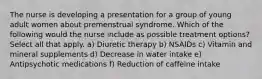 The nurse is developing a presentation for a group of young adult women about premenstrual syndrome. Which of the following would the nurse include as possible treatment options? Select all that apply. a) Diuretic therapy b) NSAIDs c) Vitamin and mineral supplements d) Decrease in water intake e) Antipsychotic medications f) Reduction of caffeine intake