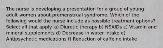 The nurse is developing a presentation for a group of young adult women about premenstrual syndrome. Which of the following would the nurse include as possible treatment options? Select all that apply. a) Diuretic therapy b) NSAIDs c) Vitamin and mineral supplements d) Decrease in water intake e) Antipsychotic medications f) Reduction of caffeine intake