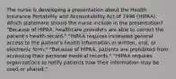 The nurse is developing a presentation about the Health Insurance Portability and Accountability Act of 1996 (HIPAA). Which statement should the nurse include in the presentation? "Because of HIPAA, healthcare providers are able to correct the patient's health record." "HIPAA requires increased general access to the patient's health information in written, oral, or electronic form." "Because of HIPAA, patients are prohibited from accessing their personal medical records." "HIPAA requires organizations to notify patients how their information may be used or shared."