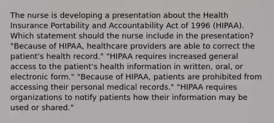 The nurse is developing a presentation about the Health Insurance Portability and Accountability Act of 1996 (HIPAA). Which statement should the nurse include in the presentation? "Because of HIPAA, healthcare providers are able to correct the patient's health record." "HIPAA requires increased general access to the patient's health information in written, oral, or electronic form." "Because of HIPAA, patients are prohibited from accessing their personal medical records." "HIPAA requires organizations to notify patients how their information may be used or shared."