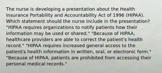 The nurse is developing a presentation about the Health Insurance Portability and Accountability Act of 1996 (HIPAA). Which statement should the nurse include in the presentation? "HIPAA requires organizations to notify patients how their information may be used or shared." "Because of HIPAA, healthcare providers are able to correct the patient's health record." "HIPAA requires increased general access to the patient's health information in written, oral, or electronic form." "Because of HIPAA, patients are prohibited from accessing their personal medical records."