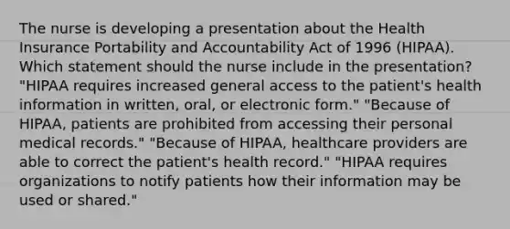 The nurse is developing a presentation about the Health Insurance Portability and Accountability Act of 1996 (HIPAA). Which statement should the nurse include in the presentation? "HIPAA requires increased general access to the patient's health information in written, oral, or electronic form." "Because of HIPAA, patients are prohibited from accessing their personal medical records." "Because of HIPAA, healthcare providers are able to correct the patient's health record." "HIPAA requires organizations to notify patients how their information may be used or shared."