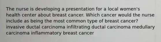 The nurse is developing a presentation for a local women's health center about breast cancer. Which cancer would the nurse include as being the most common type of breast cancer? invasive ductal carcinoma infiltrating ductal carcinoma medullary carcinoma inflammatory breast cancer