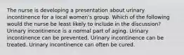 The nurse is developing a presentation about urinary incontinence for a local women's group. Which of the following would the nurse be least likely to include in the discussion? Urinary incontinence is a normal part of aging. Urinary incontinence can be prevented. Urinary incontinence can be treated. Urinary incontinence can often be cured.