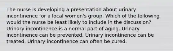 The nurse is developing a presentation about urinary incontinence for a local women's group. Which of the following would the nurse be least likely to include in the discussion? Urinary incontinence is a normal part of aging. Urinary incontinence can be prevented. Urinary incontinence can be treated. Urinary incontinence can often be cured.