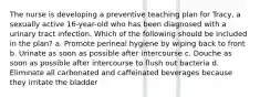 The nurse is developing a preventive teaching plan for Tracy, a sexually active 16-year-old who has been diagnosed with a urinary tract infection. Which of the following should be included in the plan? a. Promote perineal hygiene by wiping back to front b. Urinate as soon as possible after intercourse c. Douche as soon as possible after intercourse to flush out bacteria d. Eliminate all carbonated and caffeinated beverages because they irritate the bladder