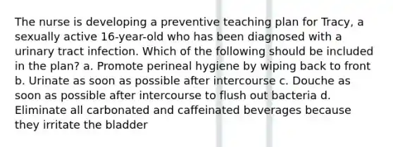 The nurse is developing a preventive teaching plan for Tracy, a sexually active 16-year-old who has been diagnosed with a urinary tract infection. Which of the following should be included in the plan? a. Promote perineal hygiene by wiping back to front b. Urinate as soon as possible after intercourse c. Douche as soon as possible after intercourse to flush out bacteria d. Eliminate all carbonated and caffeinated beverages because they irritate the bladder