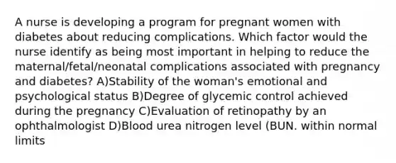 A nurse is developing a program for pregnant women with diabetes about reducing complications. Which factor would the nurse identify as being most important in helping to reduce the maternal/fetal/neonatal complications associated with pregnancy and diabetes? A)Stability of the woman's emotional and psychological status B)Degree of glycemic control achieved during the pregnancy C)Evaluation of retinopathy by an ophthalmologist D)Blood urea nitrogen level (BUN. within normal limits