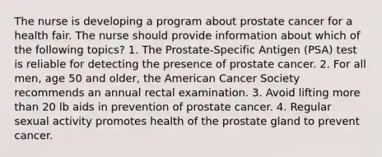 The nurse is developing a program about prostate cancer for a health fair. The nurse should provide information about which of the following topics? 1. The Prostate-Specific Antigen (PSA) test is reliable for detecting the presence of prostate cancer. 2. For all men, age 50 and older, the American Cancer Society recommends an annual rectal examination. 3. Avoid lifting more than 20 lb aids in prevention of prostate cancer. 4. Regular sexual activity promotes health of the prostate gland to prevent cancer.