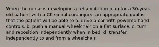 When the nurse is developing a rehabilitation plan for a 30-year-old patient with a C6 spinal cord injury, an appropriate goal is that the patient will be able to a. drive a car with powered hand controls. b. push a manual wheelchair on a flat surface. c. turn and reposition independently when in bed. d. transfer independently to and from a wheelchair.