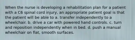 When the nurse is developing a rehabilitation plan for a patient with a C6 spinal cord injury, an appropriate patient goal is that the patient will be able to a. transfer independently to a wheelchair. b. drive a car with powered hand controls. c. turn and reposition independently when in bed. d. push a manual wheelchair on flat, smooth surfaces.