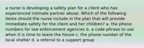 a nurse is developing a safety plan for a client who has experienced intimate partner abuse. Which of the following items should the nurse include in the plan that will provide immediate safety for the client and her children? a. the phone numbers for law enforcement agencies b. a code phrase to use when it is time to leave the house c. the phone number of the local shelter d. a referral to a support group