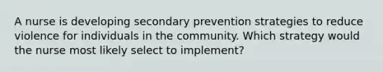 A nurse is developing secondary prevention strategies to reduce violence for individuals in the community. Which strategy would the nurse most likely select to implement?