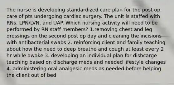 The nurse is developing standardized care plan for the post op care of pts undergoing cardiac surgery. The unit is staffed with RNs. LPN/LVN, and UAP. Which nursing activity will need to be performed by RN staff members? 1.removing chest and leg dressings on the second post op day and cleaning the incisions with antibacterial swabs 2. reinforcing client and family teaching about how the need to deep breathe and cough at least every 2 hr while awake 3. developing an individual plan for dishcarge teaching based on discharge meds and needed lifestyle changes 4. administering oral analgesic meds as needed before helping the client out of bed