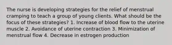 The nurse is developing strategies for the relief of menstrual cramping to teach a group of young clients. What should be the focus of these strategies? 1. Increase of blood flow to the uterine muscle 2. Avoidance of uterine contraction 3. Minimization of menstrual flow 4. Decrease in estrogen production