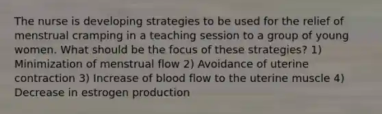 The nurse is developing strategies to be used for the relief of menstrual cramping in a teaching session to a group of young women. What should be the focus of these strategies? 1) Minimization of menstrual flow 2) Avoidance of uterine contraction 3) Increase of blood flow to the uterine muscle 4) Decrease in estrogen production