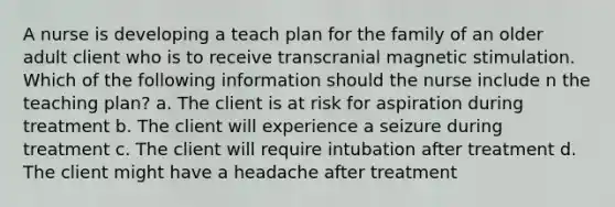 A nurse is developing a teach plan for the family of an older adult client who is to receive transcranial magnetic stimulation. Which of the following information should the nurse include n the teaching plan? a. The client is at risk for aspiration during treatment b. The client will experience a seizure during treatment c. The client will require intubation after treatment d. The client might have a headache after treatment