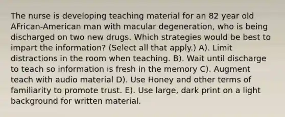 The nurse is developing teaching material for an 82 year old AFrican-American man with macular degeneration, who is being discharged on two new drugs. Which strategies would be best to impart the information? (Select all that apply.) A). Limit distractions in the room when teaching. B). Wait until discharge to teach so information is fresh in the memory C). Augment teach with audio material D). Use Honey and other terms of familiarity to promote trust. E). Use large, dark print on a light background for written material.