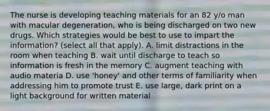 The nurse is developing teaching materials for an 82 y/o man with macular degeneration, who is being discharged on two new drugs. Which strategies would be best to use to impart the information? (select all that apply). A. limit distractions in the room when teaching B. wait until discharge to teach so information is fresh in the memory C. augment teaching with audio materia D. use 'honey' and other terms of familiarity when addressing him to promote trust E. use large, dark print on a light background for written material