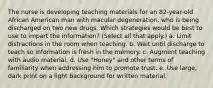 The nurse is developing teaching materials for an 82-year-old African American man with macular degeneration, who is being discharged on two new drugs. Which strategies would be best to use to impart the information? (Select all that apply.) a. Limit distractions in the room when teaching. b. Wait until discharge to teach so information is fresh in the memory. c. Augment teaching with audio material. d. Use "Honey" and other terms of familiarity when addressing him to promote trust. e. Use large, dark print on a light background for written material.