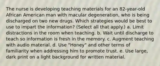 The nurse is developing teaching materials for an 82-year-old African American man with macular degeneration, who is being discharged on two new drugs. Which strategies would be best to use to impart the information? (Select all that apply.) a. Limit distractions in the room when teaching. b. Wait until discharge to teach so information is fresh in the memory. c. Augment teaching with audio material. d. Use "Honey" and other terms of familiarity when addressing him to promote trust. e. Use large, dark print on a light background for written material.