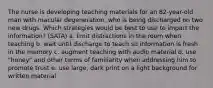 The nurse is developing teaching materials for an 82-year-old man with macular degeneration, who is being discharged on two new drugs. Which strategies would be best to use to impart the information? (SATA) a. limit distractions in the room when teaching b. wait until discharge to teach so information is fresh in the memory c. augment teaching with audio material d. use "honey" and other terms of familiarity when addressing him to promote trust e. use large, dark print on a light background for written material