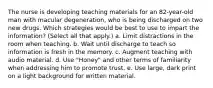 The nurse is developing teaching materials for an 82-year-old man with macular degeneration, who is being discharged on two new drugs. Which strategies would be best to use to impart the information? (Select all that apply.) a. Limit distractions in the room when teaching. b. Wait until discharge to teach so information is fresh in the memory. c. Augment teaching with audio material. d. Use "Honey" and other terms of familiarity when addressing him to promote trust. e. Use large, dark print on a light background for written material.