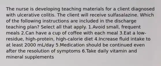 The nurse is developing teaching materials for a client diagnosed with ulcerative colitis. The client will receive sulfasalazine. Which of the following instructions are included in the discharge teaching plan? Select all that apply. 1.Avoid small, frequent meals 2.Can have a cup of coffee with each meal 3.Eat a low-residue, high-protein, high-calorie diet 4.Increase fluid intake to at least 2000 mL/day 5.Medication should be continued even after the resolution of symptoms 6.Take daily vitamin and mineral supplements